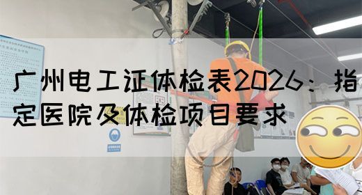 广州电工证体检表2026：指定医院及体检项目要求