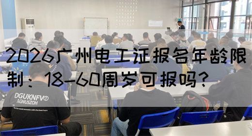 2026广州电工证报名年龄限制：18-60周岁可报吗？