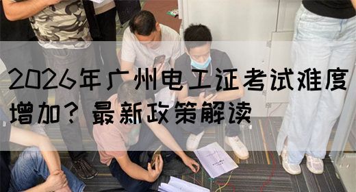 2026年广州电工证考试难度增加？最新政策解读