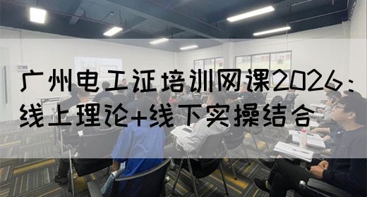 广州电工证培训网课2026：线上理论+线下实操结合