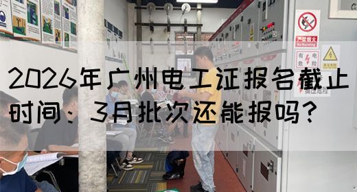 2026年广州电工证报名截止时间：3月批次还能报吗？