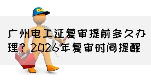 广州电工证复审提前多久办理？2026年复审时间提醒