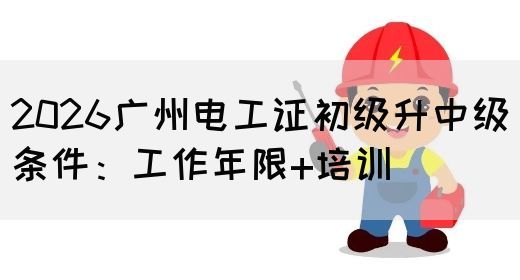 2026广州电工证初级升中级条件：工作年限+培训