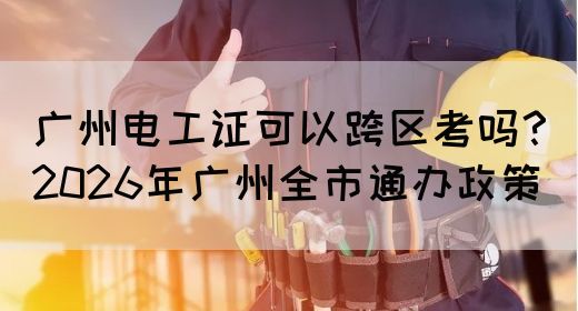 广州电工证可以跨区考吗？2026年广州全市通办政策
