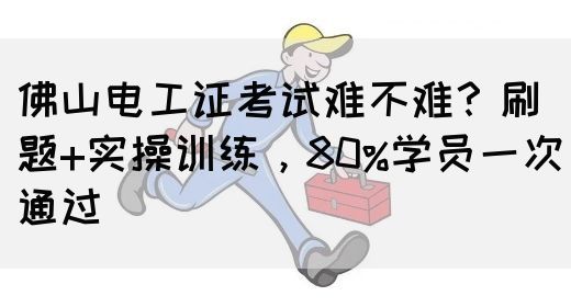 佛山电工证考试难不难？刷题+实操训练，80%学员一次通过