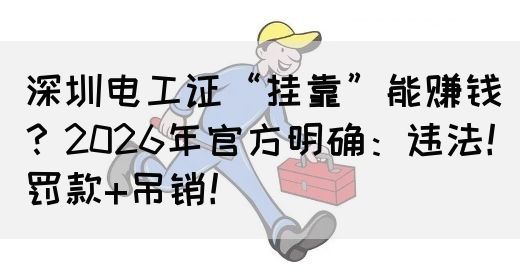 深圳电工证“挂靠”能赚钱？2026年官方明确：违法！罚款+吊销！