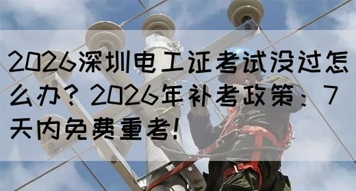 2026深圳电工证考试没过怎么办？2026年补考政策：7天内免费重考！