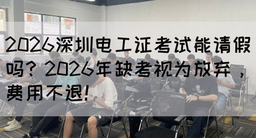 2026深圳电工证考试能请假吗？2026年缺考视为放弃，费用不退！