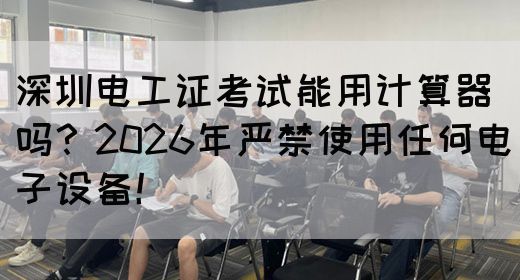 深圳电工证考试能用计算器吗？2026年严禁使用任何电子设备！