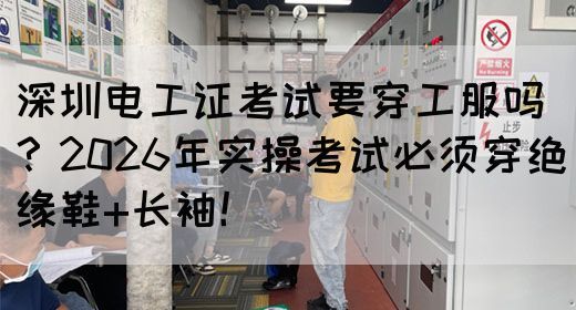 深圳电工证考试要穿工服吗？2026年实操考试必须穿绝缘鞋+长袖！