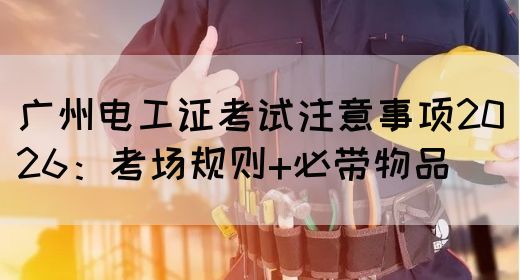 广州电工证考试注意事项2026：考场规则+必带物品