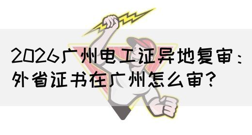 2026广州电工证异地复审：外省证书在广州怎么审？