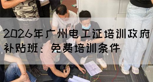 2026年广州电工证培训政府补贴班：免费培训条件
