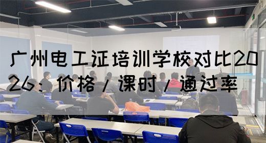 广州电工证培训学校对比2026：价格/课时/通过率