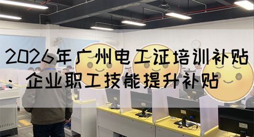 2026年广州电工证培训补贴：企业职工技能提升补贴