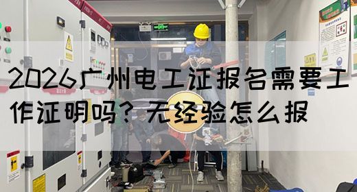 2026广州电工证报名需要工作证明吗？无经验怎么报