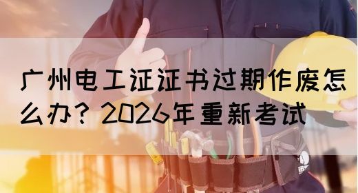 广州电工证证书过期作废怎么办？2026年重新考试