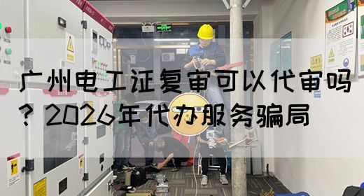 广州电工证复审可以代审吗？2026年代办服务骗局