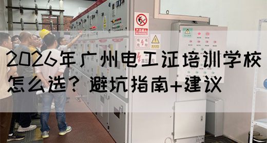 2026年广州电工证培训学校怎么选？避坑指南+建议