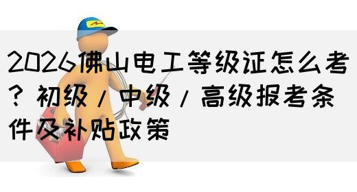 2026佛山电工等级证怎么考？初级/中级/高级报考条件及补贴政策