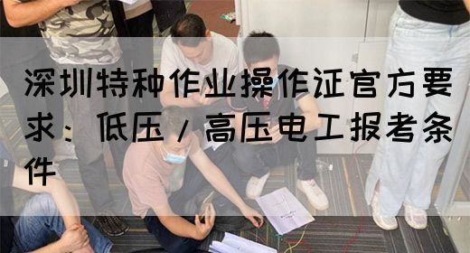 深圳特种作业操作证官方要求：低压/高压电工报考条件