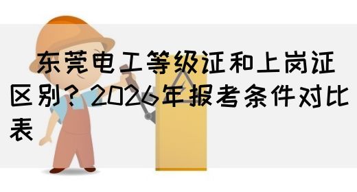 ‌东莞电工等级证和上岗证区别？2026年报考条件对比表‌