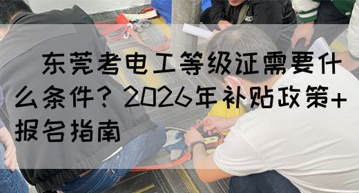 ‌东莞考电工等级证需要什么条件？2026年补贴政策+报名指南‌