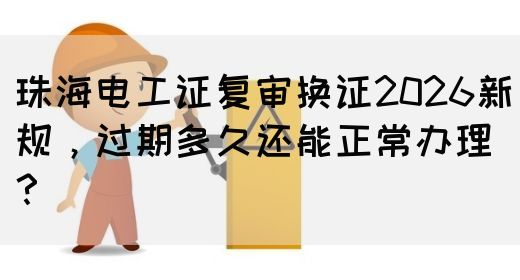 珠海电工证复审换证2026新规，过期多久还能正常办理？
