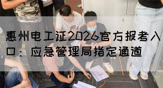 惠州电工证2026官方报考入口：应急管理局指定通道