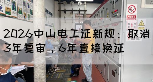 2026中山电工证新规：取消3年复审，6年直接换证(图1)