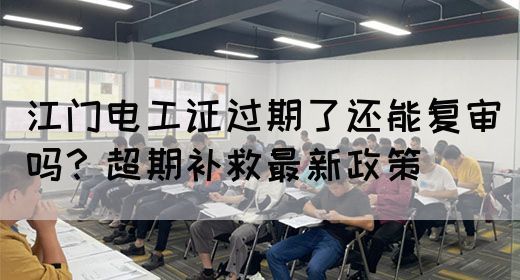 江门电工证过期了还能复审吗？超期补救最新政策