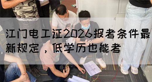 江门电工证2026报考条件最新规定，低学历也能考