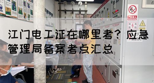 江门电工证在哪里考？应急管理局备案考点汇总