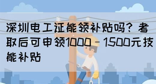 深圳电工证能领补贴吗？考取后可申领1000–1500元技能补贴