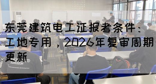 东莞建筑电工证报考条件：工地专用，2026年复审周期更新‌