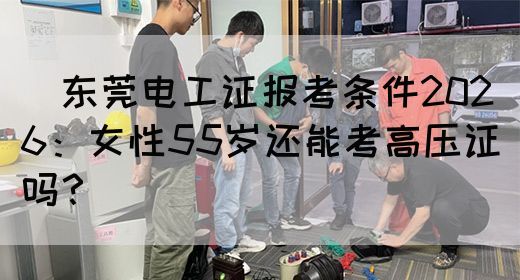 ‌东莞电工证报考条件2026：女性55岁还能考高压证吗？‌