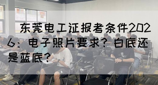 ‌东莞电工证报考条件2026：电子照片要求？白底还是蓝底？‌