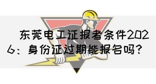 ‌东莞电工证报考条件2026：身份证过期能报名吗？‌