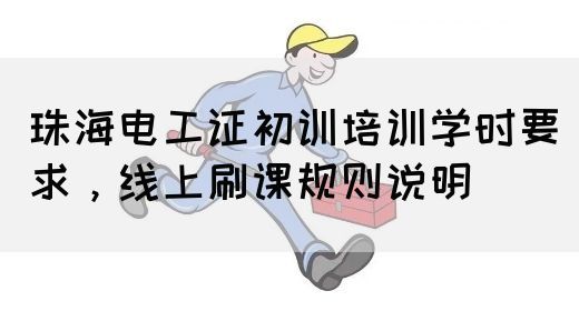 珠海电工证初训培训学时要求，线上刷课规则说明