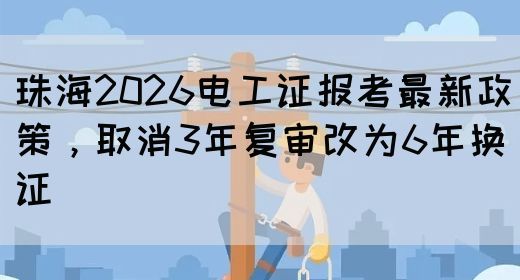 珠海2026电工证报考最新政策，取消3年复审改为6年换证