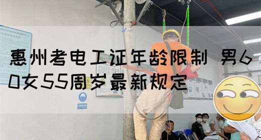 惠州考电工证年龄限制：男60女55周岁最新规定