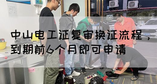 中山电工证复审换证流程，到期前6个月即可申请