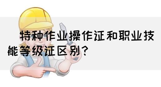 ​特种作业操作证和职业技能等级证区别？